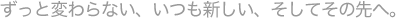 ずっと変わらない、いつも新しい。