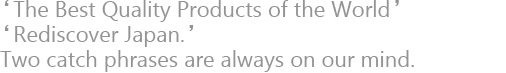 'The Best Quality Products of the World' 'Rediscover Japan.' Two catch phrases are always on our mind.