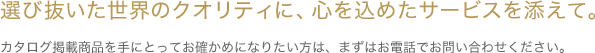 選び抜いた世界のクオリティに、心を込めたサービスを添えて。 カタログ掲載商品を手にとってお確かめになりたい方は、まずはお電話でお問合わせください。